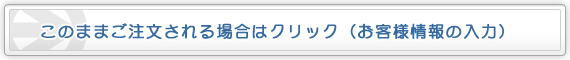 このままご注文される場合はクリック（お客様情報の入力）